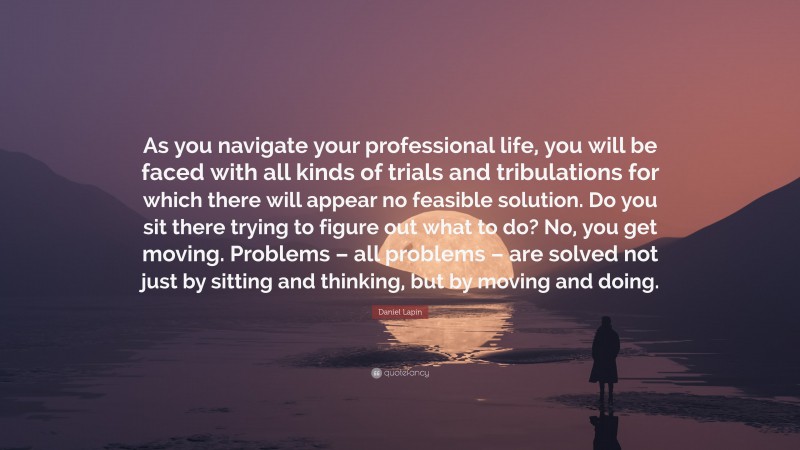 Daniel Lapin Quote: “As you navigate your professional life, you will be faced with all kinds of trials and tribulations for which there will appear no feasible solution. Do you sit there trying to figure out what to do? No, you get moving. Problems – all problems – are solved not just by sitting and thinking, but by moving and doing.”