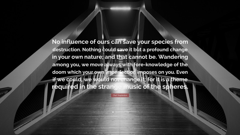 Olaf Stapledon Quote: “No influence of ours can save your species from destruction. Nothing could save it but a profound change in your own nature; and that cannot be. Wandering among you, we move always with fore-knowledge of the doom which your own imperfection imposes on you. Even if we could, we would not change it; for it is a theme required in the strange music of the spheres.”