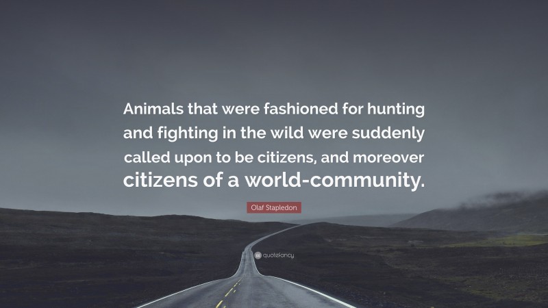 Olaf Stapledon Quote: “Animals that were fashioned for hunting and fighting in the wild were suddenly called upon to be citizens, and moreover citizens of a world-community.”