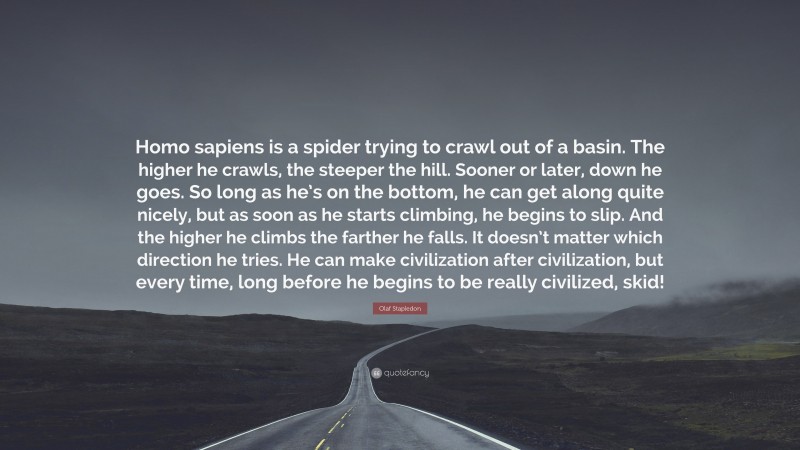 Olaf Stapledon Quote: “Homo sapiens is a spider trying to crawl out of a basin. The higher he crawls, the steeper the hill. Sooner or later, down he goes. So long as he’s on the bottom, he can get along quite nicely, but as soon as he starts climbing, he begins to slip. And the higher he climbs the farther he falls. It doesn’t matter which direction he tries. He can make civilization after civilization, but every time, long before he begins to be really civilized, skid!”