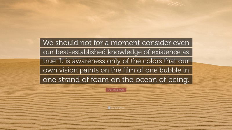 Olaf Stapledon Quote: “We should not for a moment consider even our best-established knowledge of existence as true. It is awareness only of the colors that our own vision paints on the film of one bubble in one strand of foam on the ocean of being.”