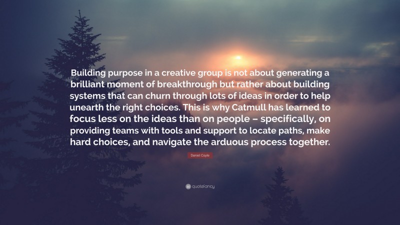 Daniel Coyle Quote: “Building purpose in a creative group is not about generating a brilliant moment of breakthrough but rather about building systems that can churn through lots of ideas in order to help unearth the right choices. This is why Catmull has learned to focus less on the ideas than on people – specifically, on providing teams with tools and support to locate paths, make hard choices, and navigate the arduous process together.”