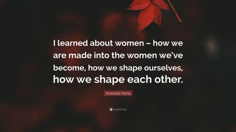 Aminatta Forna Quote: “I learned about women – how we are made into the women we’ve become, how we shape ourselves, how we shape each other.”