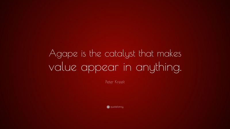 Peter Kreeft Quote: “Agape is the catalyst that makes value appear in anything.”