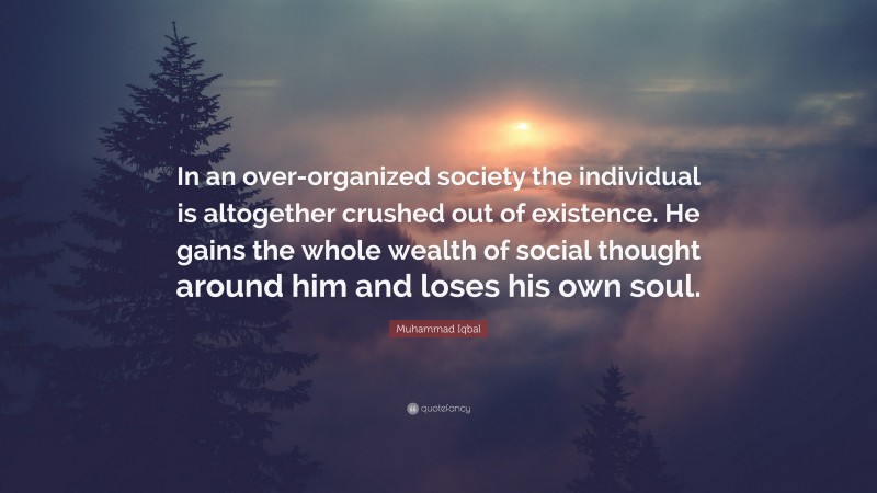 Muhammad Iqbal Quote: “In an over-organized society the individual is altogether crushed out of existence. He gains the whole wealth of social thought around him and loses his own soul.”