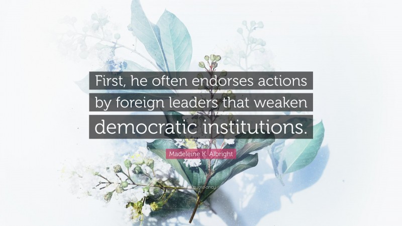 Madeleine K. Albright Quote: “First, he often endorses actions by foreign leaders that weaken democratic institutions.”