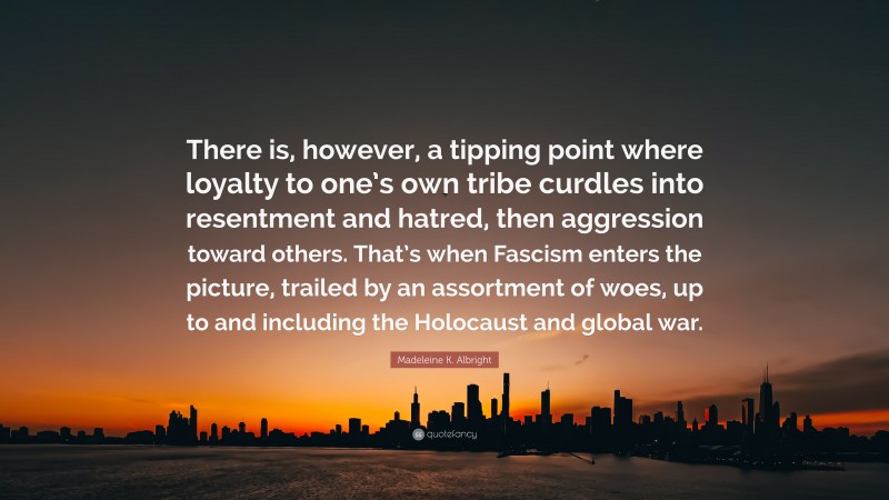 Madeleine K. Albright Quote: “There is, however, a tipping point where loyalty to one’s own tribe curdles into resentment and hatred, then aggression toward others. That’s when Fascism enters the picture, trailed by an assortment of woes, up to and including the Holocaust and global war.”