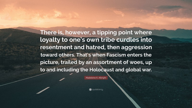 Madeleine K. Albright Quote: “There is, however, a tipping point where loyalty to one’s own tribe curdles into resentment and hatred, then aggression toward others. That’s when Fascism enters the picture, trailed by an assortment of woes, up to and including the Holocaust and global war.”