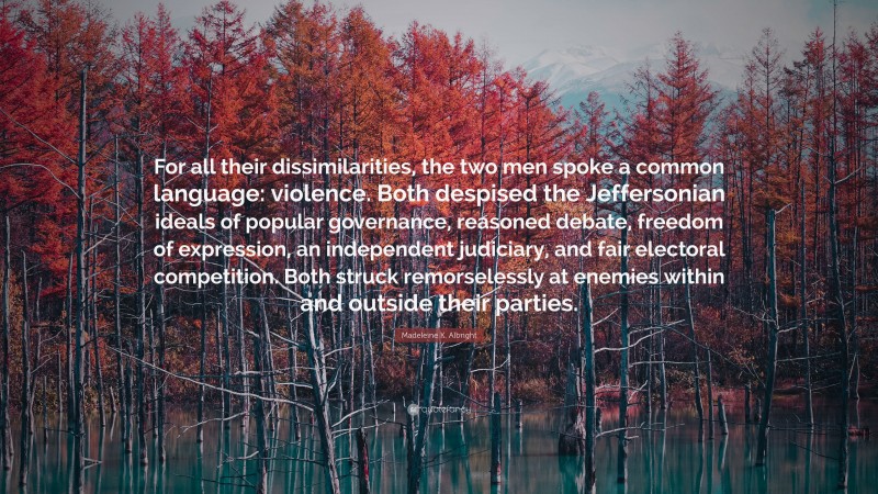 Madeleine K. Albright Quote: “For all their dissimilarities, the two men spoke a common language: violence. Both despised the Jeffersonian ideals of popular governance, reasoned debate, freedom of expression, an independent judiciary, and fair electoral competition. Both struck remorselessly at enemies within and outside their parties.”