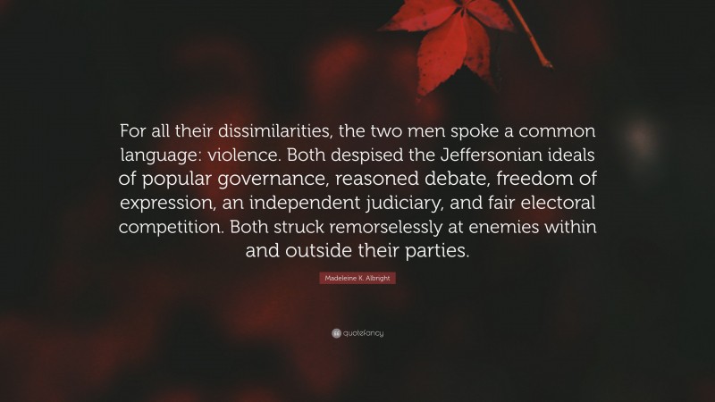 Madeleine K. Albright Quote: “For all their dissimilarities, the two men spoke a common language: violence. Both despised the Jeffersonian ideals of popular governance, reasoned debate, freedom of expression, an independent judiciary, and fair electoral competition. Both struck remorselessly at enemies within and outside their parties.”
