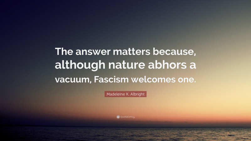 Madeleine K. Albright Quote: “The answer matters because, although nature abhors a vacuum, Fascism welcomes one.”