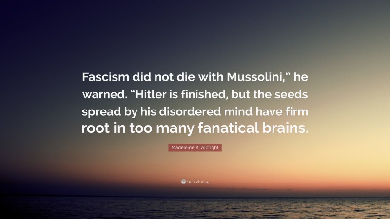Madeleine K. Albright Quote: “Fascism did not die with Mussolini,” he warned. “Hitler is finished, but the seeds spread by his disordered mind have firm root in too many fanatical brains.”