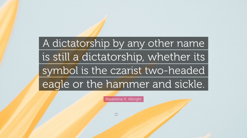 Madeleine K. Albright Quote: “A dictatorship by any other name is still a dictatorship, whether its symbol is the czarist two-headed eagle or the hammer and sickle.”