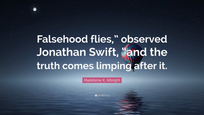 Madeleine K. Albright Quote: “Falsehood flies,” observed Jonathan Swift, “and the truth comes limping after it.”