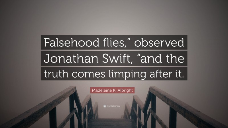 Madeleine K. Albright Quote: “Falsehood flies,” observed Jonathan Swift, “and the truth comes limping after it.”