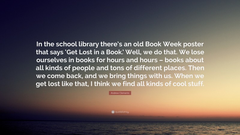 Andrew Clements Quote: “In the school library there’s an old Book Week poster that says ‘Get Lost in a Book.’ Well, we do that. We lose ourselves in books for hours and hours – books about all kinds of people and tons of different places. Then we come back, and we bring things with us. When we get lost like that, I think we find all kinds of cool stuff.”