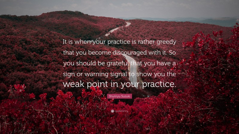 Shunryu Suzuki Quote: “It is when your practice is rather greedy that you become discouraged with it. So you should be grateful that you have a sign or warning signal to show you the weak point in your practice.”