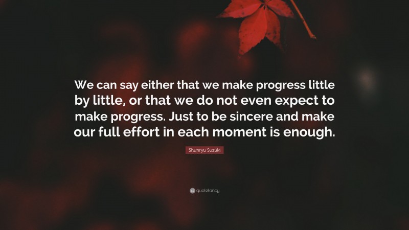 Shunryu Suzuki Quote: “We can say either that we make progress little by little, or that we do not even expect to make progress. Just to be sincere and make our full effort in each moment is enough.”