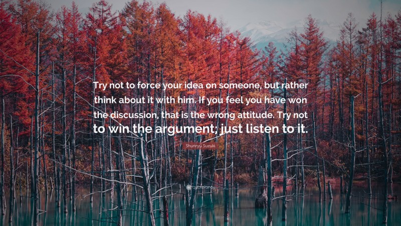 Shunryu Suzuki Quote: “Try not to force your idea on someone, but rather think about it with him. If you feel you have won the discussion, that is the wrong attitude. Try not to win the argument; just listen to it.”