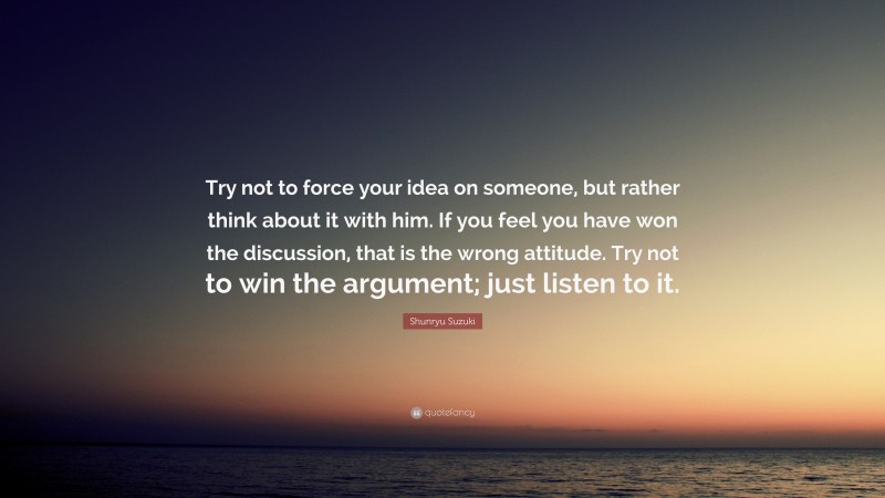 Shunryu Suzuki Quote: “Try not to force your idea on someone, but rather think about it with him. If you feel you have won the discussion, that is the wrong attitude. Try not to win the argument; just listen to it.”