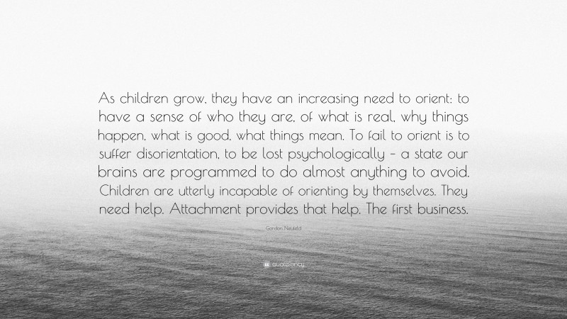 Gordon Neufeld Quote: “As children grow, they have an increasing need to orient: to have a sense of who they are, of what is real, why things happen, what is good, what things mean. To fail to orient is to suffer disorientation, to be lost psychologically – a state our brains are programmed to do almost anything to avoid. Children are utterly incapable of orienting by themselves. They need help. Attachment provides that help. The first business.”