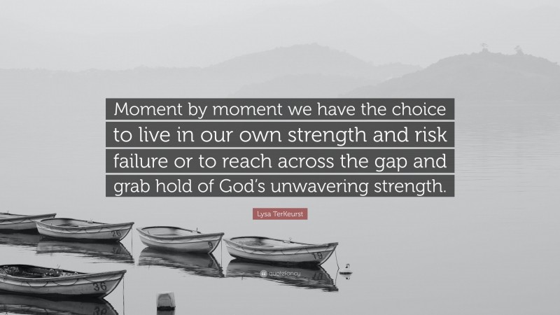 Lysa TerKeurst Quote: “Moment by moment we have the choice to live in our own strength and risk failure or to reach across the gap and grab hold of God’s unwavering strength.”