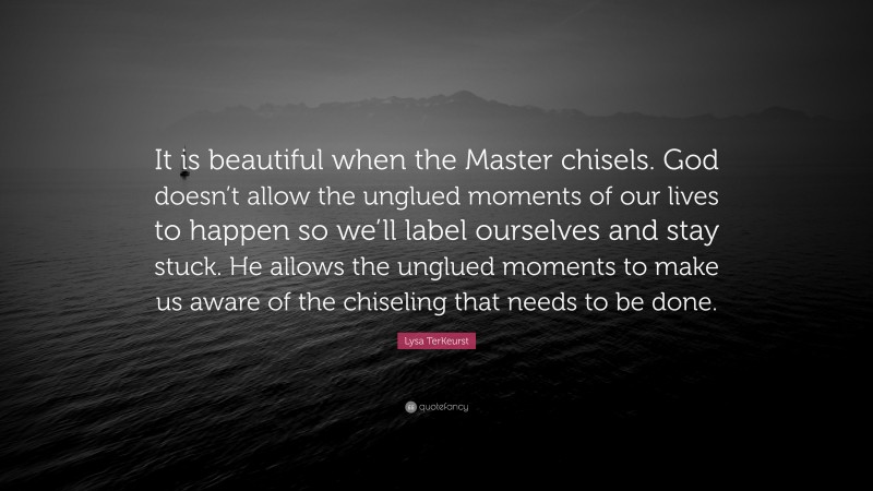 Lysa TerKeurst Quote: “It is beautiful when the Master chisels. God doesn’t allow the unglued moments of our lives to happen so we’ll label ourselves and stay stuck. He allows the unglued moments to make us aware of the chiseling that needs to be done.”