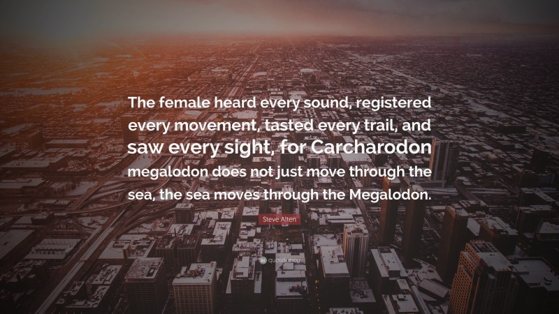 Steve Alten Quote: “The female heard every sound, registered every movement, tasted every trail, and saw every sight, for Carcharodon megalodon does not just move through the sea, the sea moves through the Megalodon.”