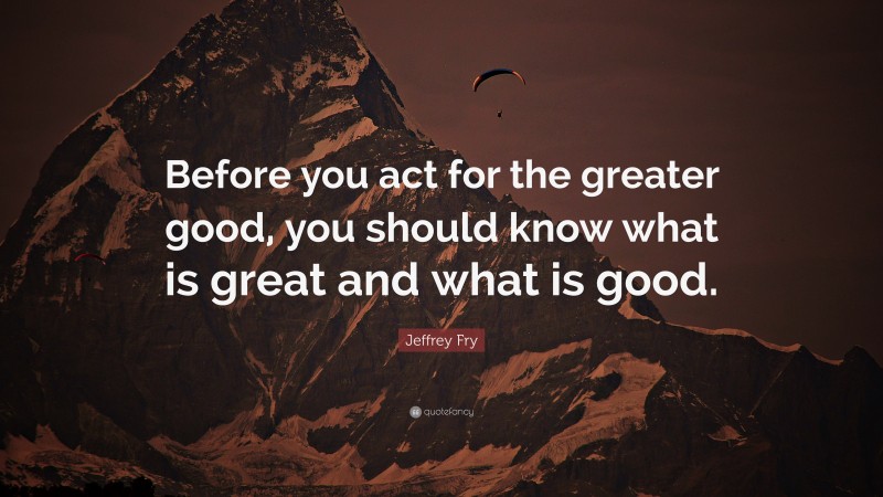Jeffrey Fry Quote: “Before you act for the greater good, you should know what is great and what is good.”