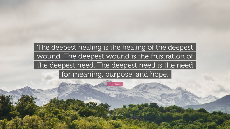 Peter Kreeft Quote: “The deepest healing is the healing of the deepest wound. The deepest wound is the frustration of the deepest need. The deepest need is the need for meaning, purpose, and hope.”