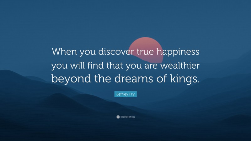 Jeffrey Fry Quote: “When you discover true happiness you will find that you are wealthier beyond the dreams of kings.”