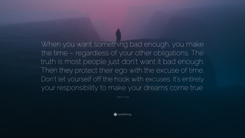 Jason Fried Quote: “When you want something bad enough, you make the time – regardless of your other obligations. The truth is most people just don’t want it bad enough. Then they protect their ego with the excuse of time. Don’t let yourself off the hook with excuses. It’s entirely your responsibility to make your dreams come true.”