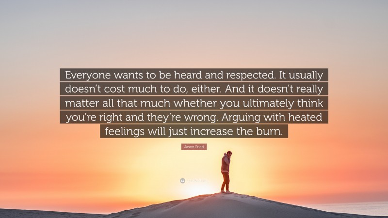 Jason Fried Quote: “Everyone wants to be heard and respected. It usually doesn’t cost much to do, either. And it doesn’t really matter all that much whether you ultimately think you’re right and they’re wrong. Arguing with heated feelings will just increase the burn.”