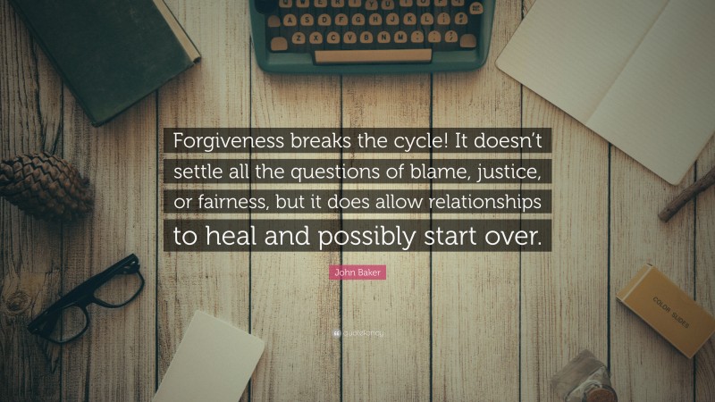 John Baker Quote: “Forgiveness breaks the cycle! It doesn’t settle all the questions of blame, justice, or fairness, but it does allow relationships to heal and possibly start over.”