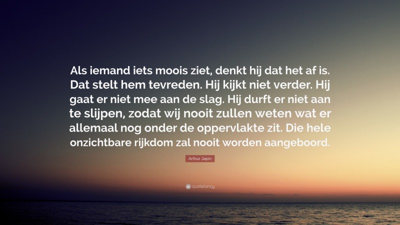 Arthur Japin Quote: “Als iemand iets moois ziet, denkt hij dat het af is. Dat stelt hem tevreden. Hij kijkt niet verder. Hij gaat er niet mee aan de slag. Hij durft er niet aan te slijpen, zodat wij nooit zullen weten wat er allemaal nog onder de oppervlakte zit. Die hele onzichtbare rijkdom zal nooit worden aangeboord.”