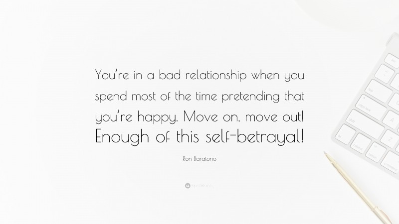 Ron Baratono Quote: “You’re in a bad relationship when you spend most of the time pretending that you’re happy. Move on, move out! Enough of this self-betrayal!”