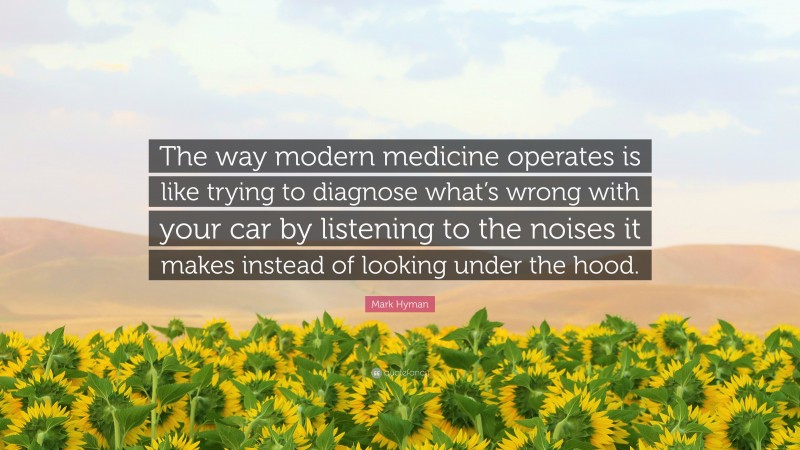 Mark Hyman Quote: “The way modern medicine operates is like trying to diagnose what’s wrong with your car by listening to the noises it makes instead of looking under the hood.”