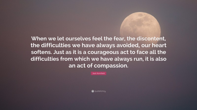 Jack Kornfield Quote: “When we let ourselves feel the fear, the discontent, the difficulties we have always avoided, our heart softens. Just as it is a courageous act to face all the difficulties from which we have always run, it is also an act of compassion.”
