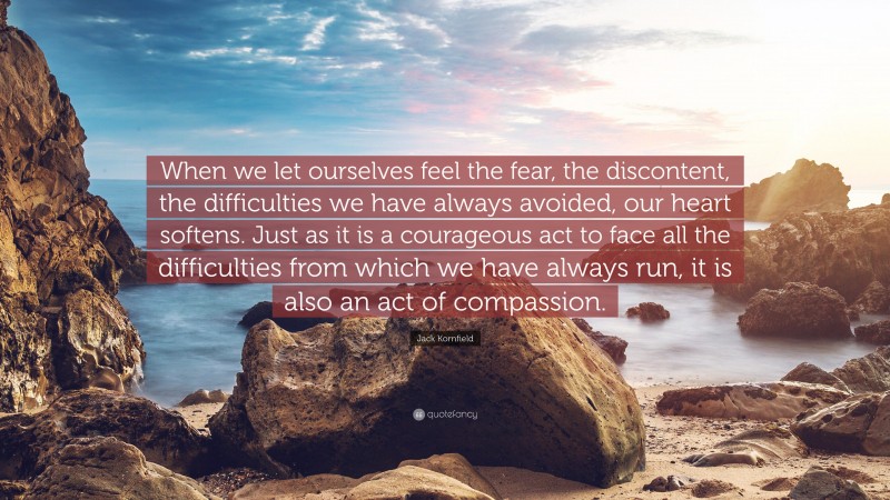 Jack Kornfield Quote: “When we let ourselves feel the fear, the discontent, the difficulties we have always avoided, our heart softens. Just as it is a courageous act to face all the difficulties from which we have always run, it is also an act of compassion.”