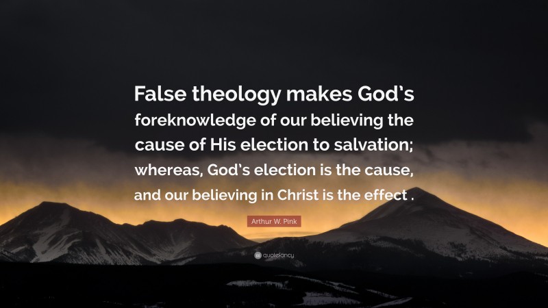 Arthur W. Pink Quote: “False theology makes God’s foreknowledge of our believing the cause of His election to salvation; whereas, God’s election is the cause, and our believing in Christ is the effect .”