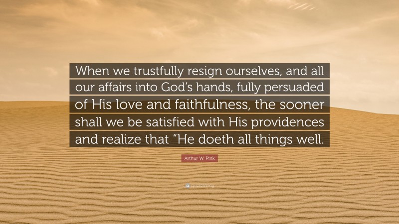 Arthur W. Pink Quote: “When we trustfully resign ourselves, and all our affairs into God’s hands, fully persuaded of His love and faithfulness, the sooner shall we be satisfied with His providences and realize that “He doeth all things well.”