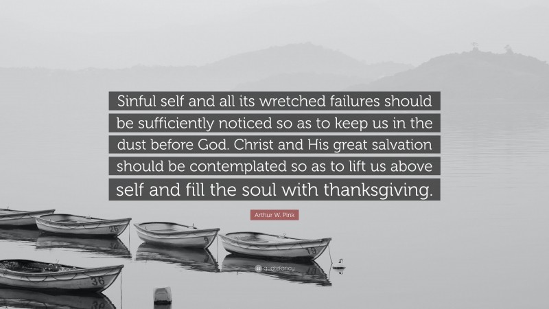 Arthur W. Pink Quote: “Sinful self and all its wretched failures should be sufficiently noticed so as to keep us in the dust before God. Christ and His great salvation should be contemplated so as to lift us above self and fill the soul with thanksgiving.”