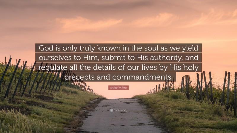 Arthur W. Pink Quote: “God is only truly known in the soul as we yield ourselves to Him, submit to His authority, and regulate all the details of our lives by His holy precepts and commandments.”