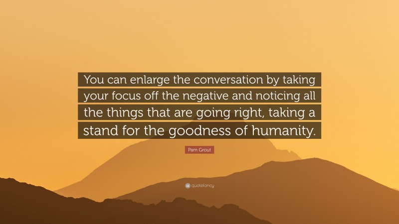Pam Grout Quote: “You can enlarge the conversation by taking your focus off the negative and noticing all the things that are going right, taking a stand for the goodness of humanity.”
