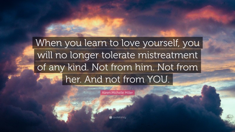 Karen Michelle Miller Quote: “When you learn to love yourself, you will no longer tolerate mistreatment of any kind. Not from him. Not from her. And not from YOU.”