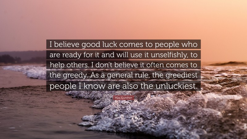 Max Gunther Quote: “I believe good luck comes to people who are ready for it and will use it unselfishly, to help others. I don’t believe it often comes to the greedy. As a general rule, the greediest people I know are also the unluckiest.”
