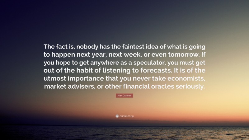 Max Gunther Quote: “The fact is, nobody has the faintest idea of what is going to happen next year, next week, or even tomorrow. If you hope to get anywhere as a speculator, you must get out of the habit of listening to forecasts. It is of the utmost importance that you never take economists, market advisers, or other financial oracles seriously.”