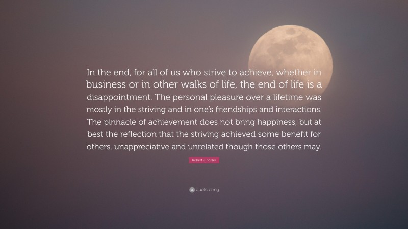 Robert J. Shiller Quote: “In the end, for all of us who strive to achieve, whether in business or in other walks of life, the end of life is a disappointment. The personal pleasure over a lifetime was mostly in the striving and in one’s friendships and interactions. The pinnacle of achievement does not bring happiness, but at best the reflection that the striving achieved some benefit for others, unappreciative and unrelated though those others may.”