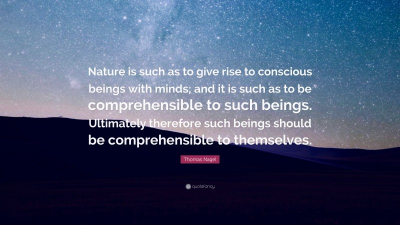 Thomas Nagel Quote: “Nature is such as to give rise to conscious beings with minds; and it is such as to be comprehensible to such beings. Ultimately therefore such beings should be comprehensible to themselves.”