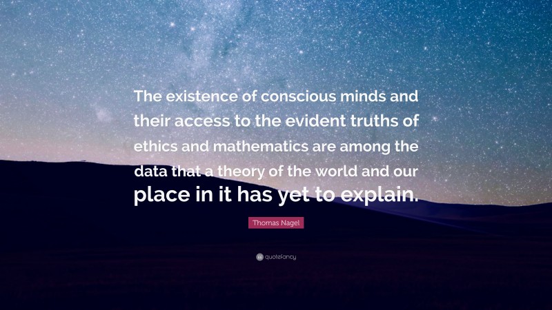 Thomas Nagel Quote: “The existence of conscious minds and their access to the evident truths of ethics and mathematics are among the data that a theory of the world and our place in it has yet to explain.”